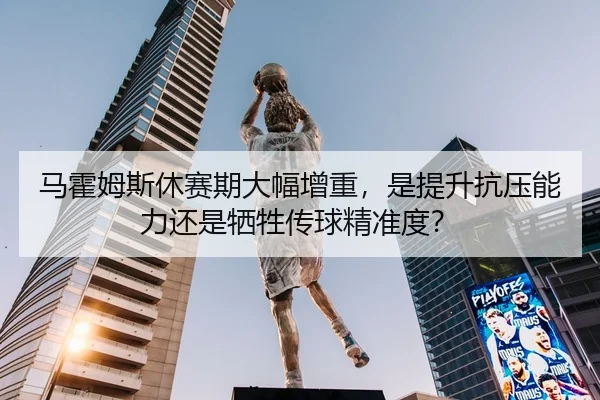 马霍姆斯休赛期大幅增重，是提升抗压能力还是牺牲传球精准度？