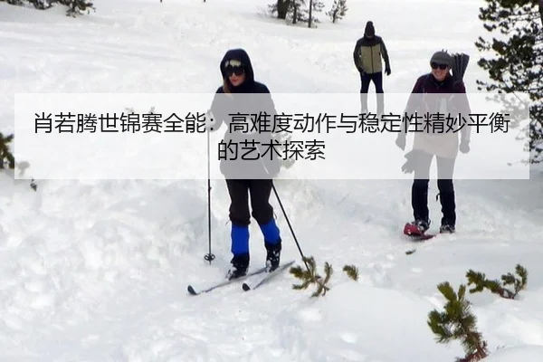 肖若腾世锦赛全能：高难度动作与稳定性精妙平衡的艺术探索
